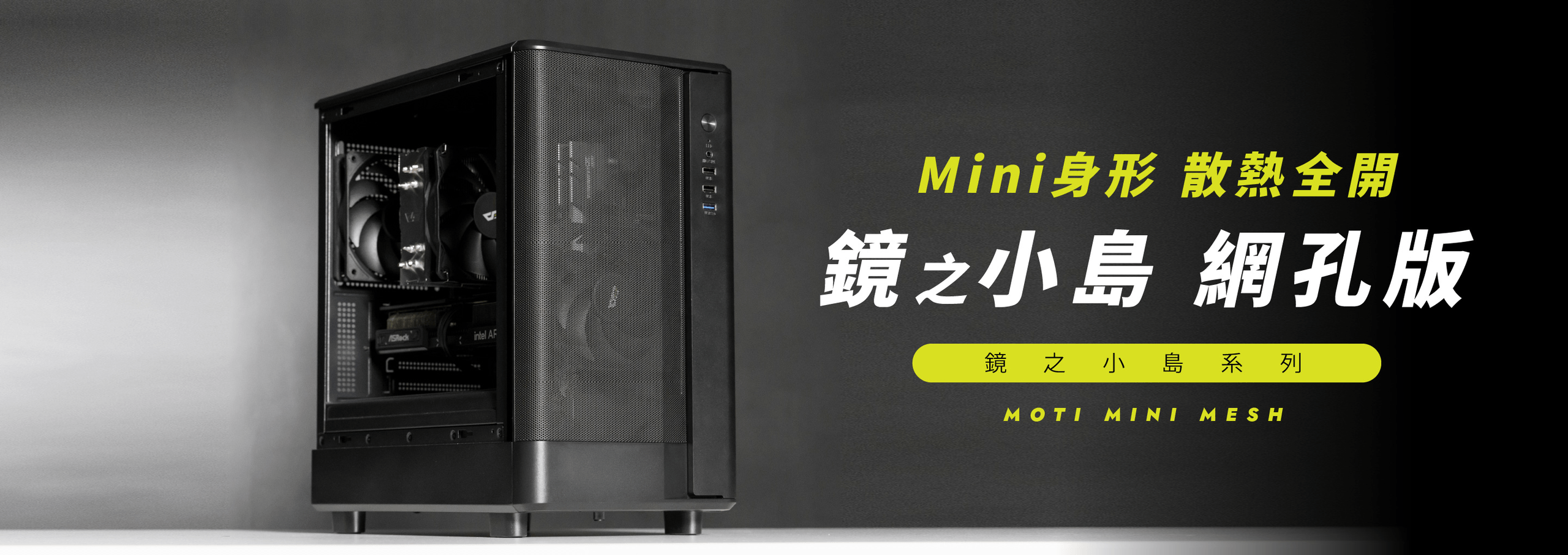 小巧機身 x 散熱巔峰 x MOTI Mini 鏡之小島網孔版全新登場 ‼
MOTI Mini 鏡之小島網孔版擁有前網孔通風面板，機身小巧、預裝兩顆 120mm 無光風扇並支援 180mm 高度塔扇。