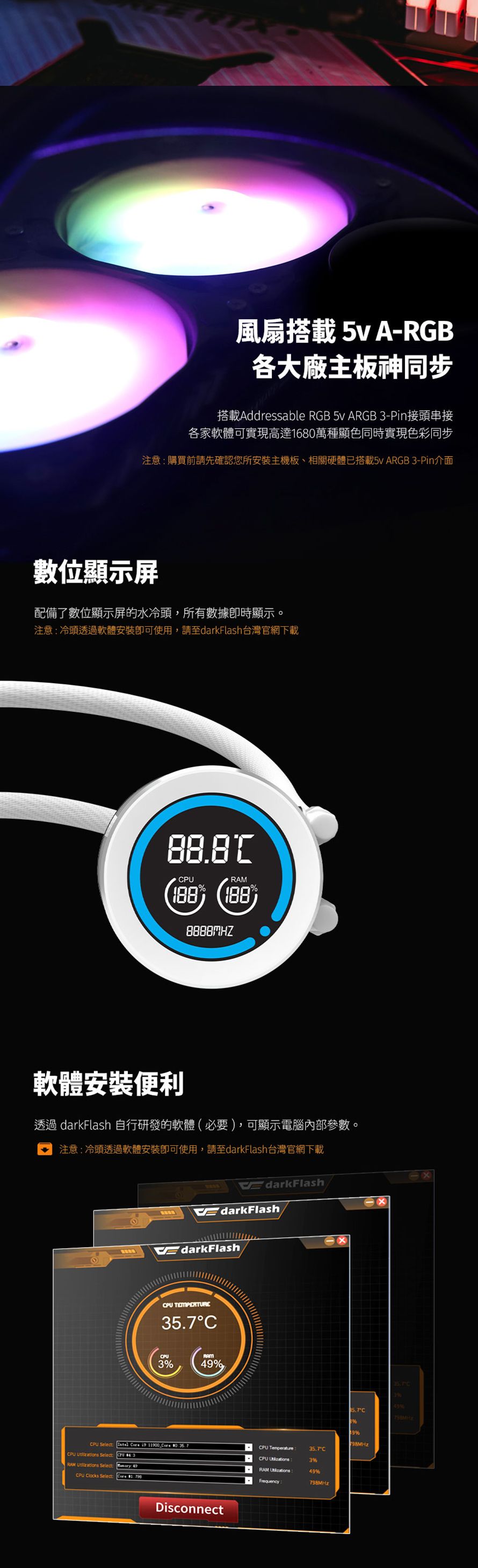 風扇搭載 5vA-RGB各大廠主板神同步搭載Addressable RGB 5v ARGB -Pin接頭串接各家軟體可實現高達16萬種顯色同時實現色彩同步注意購買前請先確認您所安裝主機板、相關硬體已搭載5v ARGB-Pin介面數位顯示屏配備了數位顯示屏的水冷頭,所有數據顯示。注意冷頭透過軟體安裝即可使用,請至darkFlash台灣官網下載PURAM (軟體安裝便利透過 darkFlash 自行研發的軟體(必要),可顯示電腦內部參數。注意冷頭透過軟體安裝即可使用,請至darkFlash台灣官網下載EdarkFlashEdarkFlashEdarkFlashCPU TEMPERTURECCPU3RAM9CPU Select    11900  0 CPU  Select  43RAM  SelectCPU Clocks Select: Disconnect35.7C389%98MHzCPU Temperature:CPU 35.7C3%RAM 49%Frequency:798MHz