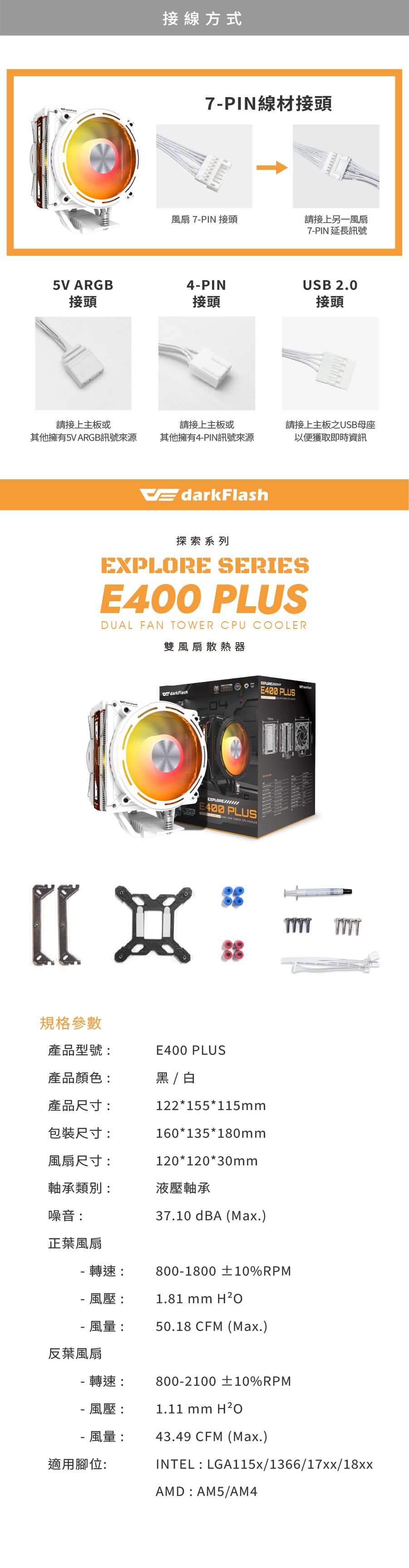接線方式7PIN線材接頭扇 7PIN 接頭請接上另一風扇5V ARGB4-PIN接頭接頭7-PIN 延長訊號USB 2.0接頭請接上主板或其他擁有5V ARGB訊號來源請接上主板或其他擁有4-PIN訊號來源請接上主板之USB母座以便獲取即時資訊EdarkFlash探索系列 SERIES PLUSDUAL FAN TOWER CPU COOLER雙風扇散熱器規格參數darkFlashEXPLOREE400 PLUSEXPLOREE400 PLUS產品型號:產品顏色:產品尺寸:包裝尺寸:風扇尺寸:軸承類別:E400 PLUS / 白122*155*115mm160*135*180mm120*120*30mm液壓軸承噪音:正葉風扇- 轉速:37.10 dBA (Max.)800-1800 ±10%RPM1.81 mm H²O- 風壓:風量:50.18 CFM (Max.)反葉風扇- 轉速: 800-2100 ±10%RPM- 風壓: 1.11 mm -風量: 43.49 CFM (Max.)適用腳位:INTEL:LGA115x/1366/17xx/18xxAMD:AM5/AM4